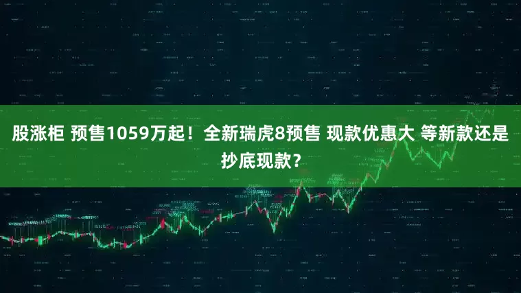 股涨柜 预售1059万起！全新瑞虎8预售 现款优惠大 等新款还是抄底现款？