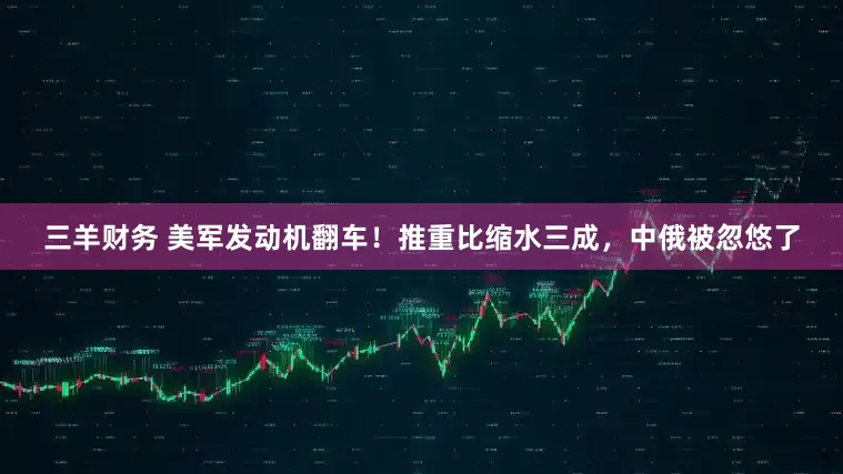 三羊财务 美军发动机翻车！推重比缩水三成，中俄被忽悠了